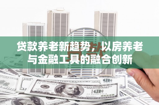 荣成贷款养老新趋势，以房养老与金融工具的融合创新
